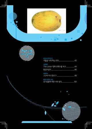 Part 02
다음과 함께하는
   세상
           희깅의 자연이야기
           겨울을 나게 하는 모과...............................42
                       .
           다음생각
           The Lorax-영화 로랙스를 보고.................44
           환경지킴이..............................................46
           자연주의
           고구마 미니 핫도그 ..................................48
           청년이 꿈꾸는 세상
           유기동물에 대한 나의 생각........................ 50
                         .
 