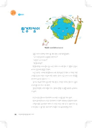 다음생각




       환경지킴이


                                 박소연 nobel09@hanmail.net



                    길을 가다가 버려진 쓰레기를 보며 문득 이런 생각을 했다.
                     ‘누가 저걸 길거리에 함부로 버린거지? ’
                     ‘저걸 다 누가 치우지? ’
                     ‘환경미화원? ’
                    환경미화원 아저씨들이 줍기에는 쓰레기가 너무 많고 그 분들의 손길이
                   미치지 않는데도 많을 것 같다.
                    지금 우리는 이러한 환경문제에 너무 무관심한 것 같다. 나 또한 그런
                   사람들 중 한 사람이 아닐까 하는 생각이 든다. 지금 내가 지구의 환경을
                   파괴하고 있지는 않은 지…….
                    길가에 무심코 쓰레기를 버린 적도 많고, 가까운 거리도 걸어가기 싫어
                   서 버스를 타고 다니기도 한다.
                    갈수록 환경은 너무 더럽고 보기 흉하며 말할 수 없을 정도로 심각해지
                   고 있다.


                    최근에 본 신문에서 전자쓰레기에 대한 기사를 읽은 적이 있다.
                    한 해 휴대전화에서 나오는 전자쓰레기가 무려 7000t에 달한다고 한다.
                    이렇게 많은 휴대전화 쓰레기가 나오는 데는 새로 산 지 얼마 되지 않
                   아 최신형 기기를 찾는 우리나라 사람들의 소비습성 때문일 거다.


46   다음에게 물려줄 맑은세상 이야기
 