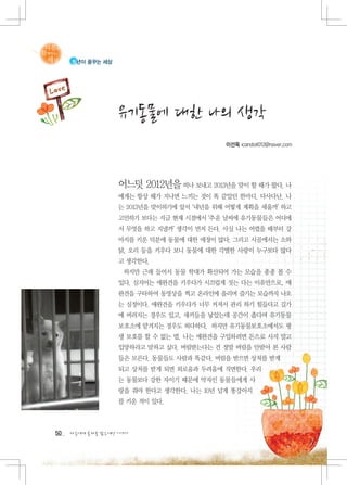 청년이 꿈꾸는 세상




                   유기동물에 대한 나의 생각
                                            이선옥 icandoit012@naver.com




                   어느덧 2012년을 떠나 보내고 2013년을 맞이 할 때가 왔다. 나
                   에게는 항상 해가 지나면 느끼는 것이 똑 같았던 한마디. 다사다난. 나
                   는 2013년을 맞이하기에 앞서 ‘내년을 위해 어떻게 계획을 세울까’ 하고
                   고민하기 보다는 지금 현재 시점에서 ‘추운 날씨에 유기동물들은 어디에
                   서 무엇을 하고 지낼까’ 생각이 먼저 든다. 사실 나는 어렸을 때부터 강
                   아지를 키운 덕분에 동물에 대한 애정이 많다. 그리고 시골에서는 소와
                   닭, 오리 등을 키우다 보니 동물에 대한 각별한 사랑이 누구보다 많다
                   고 생각한다.
                    하지만 근래 들어서 동물 학대가 확산되어 가는 모습을 종종 볼 수
                   있다. 심지어는 애완견을 키우다가 시끄럽게 짓는 다는 이유만으로, 애
                   완견을 구타하여 동영상을 찍고 온라인에 올리며 즐기는 모습까지 나오
                   는 실정이다. 애완견을 키우다가 너무 커져서 관리 하기 힘들다고 길가
                   에 버려지는 경우도 있고, 새끼들을 낳았는데 공간이 좁다며 유기동물
                   보호소에 맡겨지는 경우도 허다하다. 하지만 유기동물보호소에서도 평
                   생 보호를 할 수 없는 법. 나는 애완견을 구입하려면 돈으로 사지 말고
                   입양하라고 말하고 싶다. 버림받는다는 건 정말 버림을 안받아 본 사람
                   들은 모른다. 동물들도 사람과 똑같다. 버림을 받으면 상처를 받게
                   되고 상처를 받게 되면 외로움과 두려움에 직면한다. 우리
                   는 동물보다 강한 자이기 때문에 약자인 동물들에게 사
                   랑을 줘야 한다고 생각한다. 나는 10년 넘게 똥강아지
                   를 키운 적이 있다.



50   다음에게 물려줄 맑은세상 이야기
 