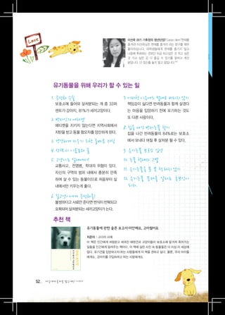 이선옥 (8기 기후정의 청년단장)“Carpe diem”현재를
                                           즐겨라! 이선옥님은 현재를 즐겨라 라는 문구를 매우
                                           좋아하십니다. 대학생들에게 현재를 즐기지 않고
                                           나중에 후회하는 것보단 지금 하고싶은 것 먹고 싶은
                                           것 가고 싶은 곳 다 즐길 수 있기를 말하고 계신
                                           분입니다. 단 정신줄 놓지 말고 말입니다.^^




        유기동물을 위해 우리가 할 수 있는 일

       1.  성화 수술
          중                              7. 어떠한 이유에도 절대로 버리지 않기
       	 	
          보호소에 들어와 살처분되는 개 중 33퍼         	 	
                                            책임감이 싫다면 반려동물과 함께 살겠다
         센트가 강아지, 81%가 새끼고양이다.             는 마음을 입양하기 전에 포기하는 것도
                                           또 다른 사랑이다.
       2. 반려인의 에티켓
       	 	
          에티켓을 지키지 않는다면 지역사회에서
                                         8. 집을 나간 반려동물 찾기
         지탄을 받고 동물 혐오자를 양산하게 된다.         	 	
                                            집을 나간 반려동물의 84%로는 보호소

       3. 건강하게 키우기 위한 올바른 지식               에서 보내다 며칠 후 살처분 될 수 있다.

       4. 산책 시 이름표와 줄                    9. 유기동물 보호소 입양
       5. 고양이는 실내에서!                     10. 동물 학대자 고발
       	 	
          교통사고, 전염병, 학대의 위험이 있다.
         자신의 구역의 범위 내에서 충분히 만족
                                         11. 유기동물을 못 본 척 하지 않기
         하며 살 수 있는 동물이므로 처음부터 실          12.  기동물 문제를 알리는 홍보인이
                                             유
         내에서만 키우는게 좋다.                      되자.
       6. 길고양이에게 중성화를!
       	 	
          불쌍하다고 사료만 준다면 번식이 반복되고
         포획되어 살처분되는 새끼고양이가 는다.

        추천 책
                         유기동물에 관한 슬픈 보고서-미안해요, 고마웠어요

                         지은이 : 고다마 사에
                         이 책은 인간에게 버림받고 버려진 애완견과 고양이들이 보호소에 맡겨져 죽어가는
                         일들을 인간에게 알려주는 책이다. 이 책에 실린 사진 속 동물들은 더 이상 이 세상에
                         없다. 유기견을 입양하고자 하는 사람들에게 이 책을 권하고 싶다. 물론, 우리 아이들
                         에게도, 강아지를 구입하려고 하는 사람에게도




52   다음에게 물려줄 맑은세상 이야기
 