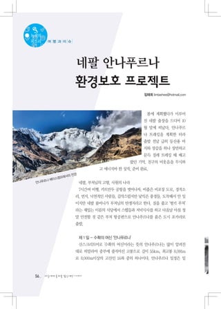 녹색의
목소리    여 행 과 이 슈




                    네팔 안나푸르나
                    환경보호 프로젝트
                                              임태희 limtaehee@hotmail.com




                                               봄에 계획했다가 미루어
                                              진 네팔 출장을 드디어 10
                                              월 말에 떠났다. 안나푸르
                                              나 트래킹을 계획한 터라
                                              출발 전날 급히 등산용 바
                                              지와 장갑을 하나 장만하고
                                              문득 칠레 트레킹 때 배고
                                          팠던 기억, 친구의 비웃음을 무시하
                             고 에너지바 한 상자, 준비 완료.
                전경
           프에서의
    르나 베이스캠
 안나푸                 네팔, 부처님의 고향, 사원의 나라
                     7시간여 비행, 카트만두 공항을 벗어나자, 비좁은 비포장 도로, 경적소
                    리, 먼지, 낙천적인 사람들, 갑작스럽지만 낯익은 풍경들. 도착해서 안 일
                    이지만 네팔 룸비니가 부처님의 탄생지라고 한다. 짐을 풀고 ‘펑키 부처’
                    라는 재밌는 이름의 식당에서 스텝들과 저녁식사를 하고 다음날 아침 정
                    말 안전할 것 같은 부처 항공편으로 안나푸르나를 품은 도시 포카라로
                    출발.


                     제 1 일 - 수확의 여신 ‘안나푸르나’
                     산스크리트어로 '수확의 여신'이라는 뜻의 안나푸르나는 많이 알려진
                    대로 히말라야 중부에 줄지어선 고봉으로 길이 55km, 최고봉 8,091m
                    로 8,000m이상의 고산인 14좌 중의 하나이다. 안나푸르나 일정은 일



 56   다음에게 물려줄 맑은세상 이야기
 