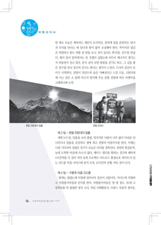 녹색의
목소리     여 행 과 이 슈



                   한 데로 오늘은 계속되는 계단식 오르막길. 흔하게 짐을 운반하는 당나
                   귀 무리를 만나는 데 당나귀 똥이 많아 조심해야 한다. 깍아지른 앞길
                   은 외면하고 똥도 피할 겸 땅을 보고 걷다 들리는 한국말, 친구를 만났
                   다. 힘이 들어 말하면서는 못 걷겠다 싶었는데 어디서 에너지가 생기는
                   지 떠들면서 걷고 있다. 문득 살다 보면 똥밭을 걷기도 하고, 그 길을 좋
                   은 친구를 만나 웃으며 걷기도 한다는 생각이 스친다. 드디어 설산이 보
                   이기 시작한다. 전망이 멋질수록 숨은 가빠진다고 느낄 즈음, 고원지대
                   에 사는 검은 소 블랙 야크가 맞이해 주는 푼힐 전망대 바로 아랫마을
                   고래파니에 도착.




푼힐 전망대의 일출                               푼힐 3210m


                    제 3 일 - 푼힐 전망대의 일출
                    새벽 5시 반, 일출을 보러 출발, 멋지지만 사람이 너무 많아 아쉬운 안
                   나푸르나 일출을 감상하고 생애 최고 전망의 아침식사를 한다. 어제는
                   나를 기다리며 걸었던 친구가 오늘은 다리를 절뚝인다. 천천히 한걸음씩,
                   늦게 도착한 마을에 숙소가 없다. 베이스 캠프를 향하는 친구와 헤어져
                   4시간여를 더 걸어 저녁 늦게 프로젝트 어브로드 환경보호 싸이트가 있
                   는 간드룽 마을 나마스테 롯지 도착, 13시간의 산행, 바로 잠이 든다.


                    제 4 일 - 구릉족 마을 간드룽
                     밤에는 몰랐는데 아침에 일어나자 설산이 코앞이다. 가이드와 작별하
                   고 자원봉사자들과 인사를 한다. 자원봉사자들은 열 명 정도, 20세 고
                   등학교를 막 졸업한 영국 소녀, 독일 사회활동가, 프랑스 자동차 정비공,



58   다음에게 물려줄 맑은세상 이야기
 