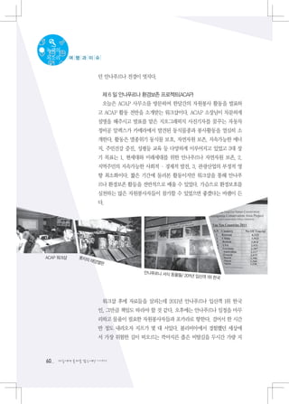 녹색의
목소리        여 행 과 이 슈



                   던 안나푸르나 전경이 멋지다.


                       제 6 일 안나푸르나 환경보존 프로젝트(ACAP)
                       오늘은 ACAP 사무소를 방문하여 한달간의 자원봉사 활동을 발표하
                   고 ACAP 활동 전반을 소개받는 워크샵이다. ACAP 소장님이 차분하게
                   설명을 해주시고 발표를 맡은 지오그래픽지 사진기자를 꿈꾸는 자동차
                   정비공 알렉스가 카메라에서 발견된 동식물종과 봉사활동을 열심히 소
                   개한다. 활동은 멸종위기 동식물 보호, 자연자원 보존, 지속가능한 에너
                   지, 주민건강 증진, 성평등 교육 등 다양하게 이루어지고 있었고 3대 장
                   기 목표는 1. 현세대와 미래세대를 위한 안나푸르나 자연자원 보존, 2.
                   지역주민의 지속가능한 사회적 · 경제적 발전, 3. 관광산업의 부정적 영
                   향 최소화이다. 짧은 기간에 둘러본 활동이지만 워크샵을 통해 안나푸
                   르나 환경보존 활등을 전반적으로 배울 수 있었다. 가슴으로 환경보호를
                   실천하는 많은 자원봉사자들이 참가할 수 있었으면 좋겠다는 바램이 든
                   다.




ACAP 워크샵     롯지의
                 태양열
                    판

                                   안나푸르나 서식 동물
                                              들/ 2011년 입산객 1위
                                                              한국




                       워크샵 후에 자료들을 살피는데 2011년 안나푸르나 입산객 1위 한국
                   인, 그만큼 책임도 따라야 할 것 같다. 오후에는 안나푸르나 일정을 마무
                   리하고 물품이 필요한 자원봉사자들과 포카라로 향한다. 걸어서 한 시간
                   반 정도 내려오자 지프가 몇 대 서있다. 볼리비아에서 경험했던 세상에
                   서 가장 위험한 길이 떠오르는 깍아지른 좁은 비탈길을 두시간 가량 지



60   다음에게 물려줄 맑은세상 이야기
 