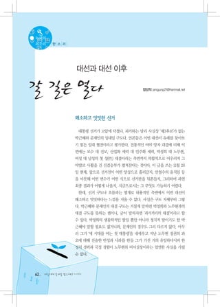 녹색의
목소리     한 소 리




                   대선과 대선 이후

갈 길은 멀다                                     장성익 jangjung21@hanmail.net




                   왜소하고 밋밋한 선거

                    대통령 선거가 코앞에 닥쳤다. 과거와는 달리 사실상 ‘제3후보’가 없는
                   박근혜와 문재인의 일대일 구도다. 언론들은 이번 대선이 유례를 찾아보
                   기 힘든 일대 혈전이라고 평가한다. 전통적인 여야 양자 대결에 더해 이
                   번에는 보수 대 진보, 산업화 세력 대 민주화 세력, 박정희 대 노무현,
                   여성 대 남성의 첫 성(性) 대결이라는 측면까지 복합적으로 어우러져 그
                   야말로 사활을 건 진검승부가 펼쳐진다는 것이다. 이 글을 쓰는 11월 28
                   일 현재, 앞으로 선거전이 어떤 양상으로 흘러갈지, 안철수의 움직임 등
                   을 비롯해 어떤 변수가 어떤 식으로 선거판을 뒤흔들지, 그리하여 과연
                   최종 결과가 어떻게 나올지, 지금으로서는 그 무엇도 가늠하기 어렵다.
                    한데, 선거 구도나 흐름과는 별개로 내용적인 측면에서 이번 대선이
                   왜소하고 밋밋하다는 느낌을 지울 수 없다. 사실은 구도 자체부터 그렇
                   다. 박근혜와 문재인의 대결 구도는 거칠게 말하면 박정희와 노무현과의
                   대결 구도를 뜻하는 셈이니, 굳이 말하자면 ‘과거끼리의 대결’이라고 할
                   수 있다. 박정희의 생물학적인 딸일 뿐만 아니라 정치적 딸이기도 한 박
                   근혜야 말할 필요도 없거니와, 문재인의 경우도 그리 다르지 않다. 아무
                   리 그가 ‘새 시대를 여는 첫 대통령’을 내세우고 지난 노무현 정권의 과
                   오에 대해 진솔한 반성과 사과를 한들 그가 가진 거의 유일하다시피 한
                   정치 경력과 국정 경험이 노무현의 비서실장이라는 엄연한 사실을 가릴
                   순 없다.



62   다음에게 물려줄 맑은세상 이야기
 