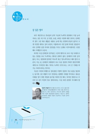 녹색의
목소리     한 소 리




                   갈 길은 멀다

                    내가 개인적으로 후보들의 공약 가운데 ‘녹색’의 관점에서 가장 눈여
                   겨보는 것은 세 가지, 곧 원전, 농업, 4대강 사업에 대한 것이다. 문재인
                   의 경우 그런 대로 괜찮은 내용도 눈에 띄는 반면에 관심이 없거나 크
                   게 미진한 대목도 있어 보인다. 미흡하나마 국민 앞에 약속한 것들만이
                   라도 강력한 실천 의지와 진정성을 가지고 실제로 이루어낸다면 그것만
                   해도 다행일지 모른다.
                    하지만 사실 문재인과 민주당은 그간의 행적으로 보나 지금 내세우고
                   있는 정견을 보나 ‘녹색’과는 별다른 관계가 없다. 문제의식 또한 깊지
                   않다. 아니, 냉정하게 말하면 ‘비녹색’ 혹은 ‘반녹색’이라고 해야 할지 모
                   른다. 이는 곧, 문재인이 대통령이 되고 다음 정권의 주체가 범민주개혁
                   세력으로 꾸려진다 해도 적어도 녹색의 시각으로는 그리 큰 기대를 하
                   기는 어려우리라는 뜻이다.
                    지금은 야만과 퇴행으로 얼룩졌던 이명박 정권의 지난 5년을 청산하
                   는 동시에 그런 세월이 다시 연장되는 불행한 사태를 막아내고 새로운
                   미래를 열기 위한 희망과 용기를 벼려야 할 때다. 하지만 한편으로 우
                   리의 갈 길이 여전히 멀고 험하리라는 사실 또한 분명히 직시해야 할
                   때다.

                           장성익 (저술가) 한소리를 쓴소리라고 고치고 싶을 만큼
                           날카롭지만 유쾌상쾌통쾌하게 가려운 곳을 긁어주시는
                           분입니다. 바쁜 가운데서도 우리사회 생태적 전환을
                           위해 다양한 환경운동에 동참하고 계십니다. 필력은
                           날카로와도 해맑은 웃음이 인상적이고 자상한 성격의
                           소유자이십니다.




66   다음에게 물려줄 맑은세상 이야기
 