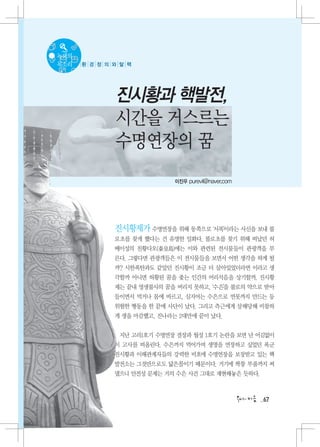 녹색의
목소리   환 경 정 의 와 탈 핵




              진시황과 핵발전,
              시간을 거스르는
              수명연장의 꿈
                             이진우 purevil@naver.com




              진시황제가 수명연장을 위해 동쪽으로 ‘서복’이라는 사신을 보내 불
              로초를 찾게 했다는 건 유명한 일화다. 불로초를 찾기 위해 떠났던 허
              베이성의 친황다오(秦皇島)에는 이와 관련된 전시물들이 관광객을 부
              른다. 그렇다면 관광객들은 이 전시물들을 보면서 어떤 생각을 하게 될
              까? 시한폭탄과도 같았던 진시황이 조금 더 살아있었더라면 이라고 생
              각할까 아니면 허황된 꿈을 좇는 인간의 어리석음을 상기할까. 진시황
              제는 끝내 영생불사의 꿈을 버리지 못하고, ‘수은’을 불로의 약으로 받아
              들이면서 먹거나 몸에 바르고, 심지어는 수은으로 연못까지 만드는 등
              위험한 행동을 한 끝에 사단이 났다. 그리고 측근에게 살해당해 비참하
              게 생을 마감했고, 진나라는 2대만에 끝이 났다.


               지난 고리1호기 수명연장 결장과 월성 1호기 논란을 보면 난 어김없이
              이 고사를 떠올린다. 수은까지 먹어가며 생명을 연장하고 싶었던 폭군
              진시황과 이해관계자들의 강력한 비호에 수명연장을 보장받고 있는 핵
              발전소는 그것만으로도 닮은꼴이기 때문이다. 거기에 짝퉁 부품까지 써
              댔으니 안전성 문제는 거의 수은 사건 그대로 재현해놓은 듯하다.



                                                     67
 