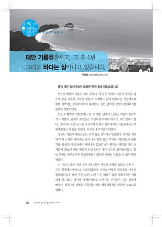 녹색의
목소리     이 곳 만 은 지 키 자




태안 기름유출사고, 그 후 5년
그래도 바다는 살아나고 있습니다.
                                이승화 ecofun@ecoin.or.kr



                    충남 태안 앞바다에서 발생한 한국 최대 해양오염사고

                    5년 전 태안의 겨울은 매우 추웠다. 이 날은 영하의 기온이 전국을 덮
                   으며 추운 겨울의 시작을 알렸고, 서해에는 눈이 내린다는 기상예보와
                   함께 새벽에는 풍랑주의보가 내려졌다. 이런 날씨에 선박이 항해하기란
                   불가한 상황이었다.
                    이른 아침부터 인터넷에는 알 수 없는 냄새가 난다는 의견이 올라오
                   기 시작했다. 만리포 주민들은 이상하게 머리가 아프고, 매스껍다고 했
                   다. 그러다가 오전 뉴스를 보고서야 만리포 앞바다에서 기름유출사고가
                   발생했다는 사실을 알았다. 너무나 충격적인 일이었다.
                    정부는 기름이 해안으로는 오지 않을 것이라고 발표했다. 하지만 저녁
                   이 되자 그러한 예측과는 달리 순식간에 검고 두꺼운 기름파도가 해안
                   가를 덮쳤다. 유조선에서 새어나온 12,547㎘의 원유는 해류를 타고 순
                   식간에 70㎞의 태안 해안과 인근 100여 개의 섬으로 흘러들어갔고, 한
                   달 후에는 제주도까지 유입되면서 기름오염 피해는 걷잡을 수 없이 확산
                   되었다.
                    이 사고로 충남 전라 주민 4만 5천여 가구가 피해를 입었고, 6개 시
                            ·                              ·
                   군은 특별재난지역으로 선포되었으며, 3만ha 이상의 양식장과 어장이
                   황폐화되었다. 태안 주민 1/3이 모여 사는 해안가 집중 피해지역은 처참
                   하게 망가졌고, 바다를 생계터전으로 살아가는 주민들은 깊은 절망에
                   빠졌다. 세계 5대 갯벌로 손꼽히는 태안 해양생태계도 비참한 모습으로
                   변했다.



70   다음에게 물려줄 맑은세상 이야기
 