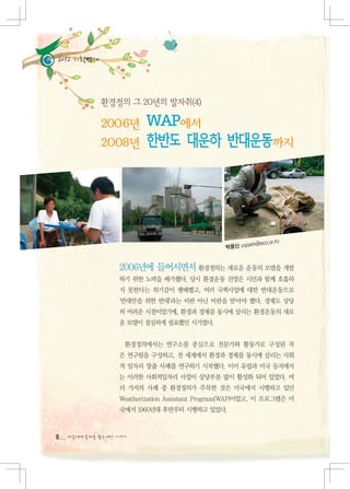 2012 기획연재




                                                                    r
                                                         rk@eco.or.K
                                                 박용신 yspa


                  2006년에 들어서면서 환경정의는 새로운 운동의 모델을 개발
                  하기 위한 노력을 배가했다. 당시 환경운동 진영은 시민과 함께 호흡하
                  지 못한다는 위기감이 팽배했고, 여러 국책사업에 대한 반대운동으로
                  '반대만을 위한 반대'라는 비판 아닌 비판을 받아야 했다. 경제도 상당
                  히 어려운 시절이었기에, 환경과 경제를 동시에 살리는 환경운동의 새로
                  운 모델이 절실하게 필요했던 시기였다.


                    환경정의에서는 연구소를 중심으로 전문가와 활동가로 구성된 작
                  은 연구팀을 구성하고, 전 세계에서 환경과 경제를 동시에 살리는 사회
                  적 일자리 창출 사례를 연구하기 시작했다. 이미 유럽과 미국 등지에서
                  는 이러한 사회적일자리 사업이 상당부분 많이 활성화 되어 있었다. 여
                  러 가지의 사례 중 환경정의가 주목한 것은 미국에서 시행하고 있던
                  Weatherization Assistant Program(WAP)이었고, 이 프로그램은 미
                  국에서 1960년대 후반부터 시행하고 있었다.



8   다음에게 물려줄 맑은세상 이야기
 