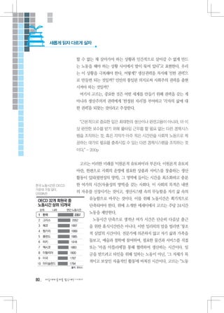 새롭게 읽자 다르게 살자


                   할 수 없는 채 살아가야 하는 상황과 인간적으로 살아갈 수 없게 만드
                   는 노동을 해야 하는 상황 사이에서 발이 묶여 있다”고 표현한다. 우리
                   는 이 상황을 극복해야 한다. 어떻게? 생산권력을 차지해 ‘선한 권력’으
                   로 만들면 되는 것일까? 인민의 통일된 의지로써 사회주의 권력을 출현
                   시켜야 하는 것일까?
                    여기서 고르는, 중요한 것은 어떤 세계를 만들기 위해 권력을 갖는 게
                   아니라 생산주의적 권력에게 ‘한정된 자리’를 부여하고 ‘각자의 삶에 대
                   한 권력’을 되찾는 것이라고 주장한다.


                    “근본적으로 중요한 일은 최대한의 생산이나 완전고용이 아니라, 더 이
                   상 완전한 보수를 받기 위해 풀타임 근무를 할 필요 없는 다른 경제시스
                   템을 조직하는 것, 혹은 각자가 아주 적은 시간만을 사회적 노동으로 제
                   공하는 대가로 필요를 충족시킬 수 있는 다른 경제시스템을 조직하는 것
                   이다.” - 200p


                    고르는 이러한 미래를 ‘이원론적 유토피아’라 부른다. 이원론적 유토피
                   아란, 한편으로 사회의 운영에 필요한 상품과 서비스를 창출하는 생산
                   활동이 있되(필연성의 영역), 그 영역에 들이는 시간을 최소화하고 충분
한국 노동시간은 OECD      한 여가의 시간(자율성의 영역)을 갖는 사회다. 이 사회의 목적은 내면
가운데 가장 길다.
(2008년)
                   의 자유를 신장시키는 것이고, 생산시스템 속의 무능함을 자기 삶 속의
                         유능함으로 바꾸는 것이다. 이를 위해 노동시간은 획기적으로
                         단축되어야 한다. 위에 소개한 에세이에서 고르는 주당 24시간
                         노동을 제안한다.
                           노동시간 단축으로 생겨난 여가 시간은 단순히 다음날 출근
                         을 위한 휴식시간만은 아니다. 이반 일리히의 말을 빌리면 ‘창조
                         적 실업’의 시간이다. 전문가에 의존하지 않고 자기 삶과 가족을
                         돌보고, 예술과 철학에 참여하며, 필요한 물건과 서비스를 직접
                         또는 ‘마을 아뜰리에’를 통해 협력하여 생산하는 시간이다. 임
                         금을 받으려고 타인을 위해 일하는 노동이 아닌, ‘그 자체가 목
                         적이고 보상인 자율적인 활동’에 바쳐진 시간이다. 고르는 “노동



80   다음에게 물려줄 맑은세상 이야기
 