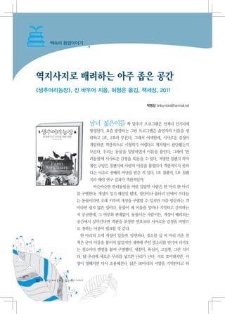 책속의 환경이야기




역지사지로 배려하는 아주 좁은 공간
《생추어리농장》, 진 바우어 지음, 허형은 옮김, 책세상, 2011

                                               박병상 brilsymbio@hanmail.net




                         남녀 젊은이들 짝 맞추기 프로그램은 언제나 인기리에
                         방영된다. 요즘 방영하는 그런 프로그램은 출연자의 이름을 생
                         략하고 1호, 2호라 부른다. 그래서 어색한데, 사사로운 감정이
                         개입하면 객관적으로 시청하기 어렵다고 제작팀이 판단했는지
                         모른다. 우리는 동물을 입양하면서 이름을 붙인다. 그래야 ‘반
                         려동물’에 사사로운 감정을 북돋을 수 있다. 저명한 침팬지 학자
                         제인 구달은 침팬지에 사람의 이름을 붙였다가 객관적이지 못하
                         다는 이유로 선배의 비난을 받은 적 있다. 1호 침팬지, 2호 침팬
                         지라 해야 연구 결과가 객관적일까.
                          비슷비슷한 반려동물을 여럿 입양한 사람은 한 마리 한 마리
                   를 구별한다. 개성이 있기 때문일 텐데, 집안이나 울타리 안에서 쓰다듬
                   는 동물이라면 오래 키우며 개성을 구별할 수 있지만 가끔 방문하는 객
                   이라면 쉽지 않은 일이다. 동물이 제 이름을 얼마나 기억하고 간직하는
                   지 궁금한데, 그 여부와 관계없이, 동물이든 사람이든, 개성이 배려되는
                   공간에서 살아간다면 객관을 위장한 번호보다 사사로운 감정을 바탕으
                   로 정하는 이름이 필요할 것 같다.
                    한 마리의 소에 개성이 있을까. 당연하다. 젖소를 십 여 마리 키운 친
                   척은 굳이 이름을 붙이지 않았지만 새벽에 주인 발소리를 반기며 다가오
                   는 젖소마다 별명을 붙여 구별했다. 새침이, 욕심이, 고집통, 그런 식이
                   다. 닭 우리에 새로운 무리를 넣으면 난리가 난다. 서로 쪼아대지만, 서
                   열이 정해지면 다시 조용해진다. 닭은 99마리의 서열을 기억한다고 하


82   다음에게 물려줄 맑은세상 이야기
 