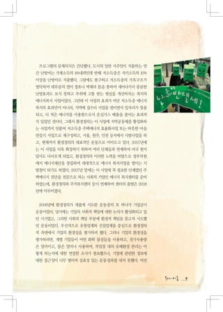 프로그램의 문제의식은 간단했다. 도시의 일반 거주민이 지불하는 연
간 난방비는 가계소득의 4%내외인데 반해 저소득층은 자기소득의 10%
이상을 난방비로 지출했다. 그럼에도 불구하고 저소득층의 가옥구조가
열악하여 대부분의 열이 창호나 벽체의 틈을 통하여 새어나가서 충분한
난방효과도 보지 못하고 추위에 고통 받는 현실을 개선하자는 취지의
에너지복지 사업이었다. 그런데 이 사업의 효과가 비단 저소득층 에너지
복지의 효과만이 아니라, 지역에 집수리 사업을 벌이면서 일자리가 창출
되고, 더 적은 에너지를 사용함으로서 온실가스 배출을 줄이는 효과까
지 있었던 것이다. 그래서 환경정의는 이 사업에 지역공동체를 활성화하
는 사업까지 덧붙여 저소득층 주택에너지 효율화사업 또는 따뜻한 마을
만들기 사업으로 재구성하고, 서울, 원주, 인천 등지에서 시범사업을 하
고, 현재까지 환경정의의 대표적인 운동으로 이어오고 있다. 2007년에
는 이 사업을 더욱 확장하기 위하여 여러 단체들과 연계하여 미국 현지
답사도 다녀오게 되었고, 환경정의의 이러한 노력을 바탕으로 정부차원
에서 에너지재단을 창립하여 대대적으로 에너지 복지사업을 벌이는 시
발점이 되기도 하였다. 2007년 말에는 이 사업에 꼭 필요한 단계였던 주
택에너지 진단을 전문으로 하는 사회적 기업인 에너지 복지센터를 준비
하였는데, 환경정의와 주거복지센터 등이 연계하여 센터의 출범은 2008
년에 이루어졌다.


 2006년에 환경정의가 새롭게 시도한 운동중의 또 하나가 기업감시
운동이었다. 당시에는 기업의 사회적 책임에 대한 논의가 활성화되고 있
던 시기였고, 그러한 사회적 책임 부분에 환경적 책임을 묻고자 시도했
던 운동이었다. 우선적으로 유통업계와 건설업계를 중심으로 환경정의
적 측면에서 기업의 환경성을 평가하려 했다. 그러나 기업의 환경성을
평가하려면, 개별 기업들이 어떤 화학 물질들을 사용하고, 전기사용량
은 얼마이고, 물은 얼마나 사용하며, 작업장 내의 유해환경 관리는 어
떻게 하는지에 대한 면밀한 조사가 필요했으나, 기업에 관련한 정보에
대한 접근성이 너무 떨어져 실효성 있는 운동성과를 내지 못했다. 여전



                                            9
 