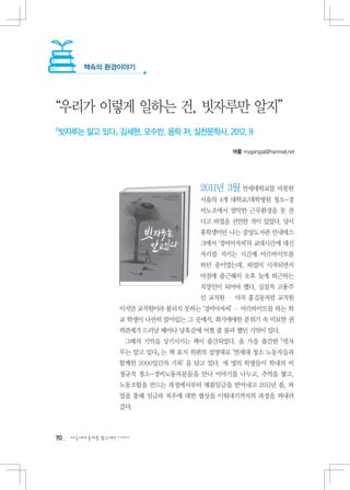 책속의 환경이야기




“우리가 이렇게 일하는 건, 빗자루만 알지”
『빗자루는 알고 있다』 김세현, 오수빈, 용락 저, 실천문학사, 2012. 9

                                            여름 mygangaji@hanmail.net




                                     2011년 3월 연세대학교를 비롯한
                                     서울의 4개 대학교/대학병원 청소-경
                                     비노조에서 열악한 근무환경을 못 견
                                     디고 파업을 선언한 적이 있었다. 당시
                                     휴학생이던 나는 중앙도서관 안내데스
                                     크에서 ‘경비아저씨’의 교대시간에 대신
                                     자리를 지키는 시간제 아르바이트를
                                     하던 중이었는데, 파업이 시작되면서
                                     아침에 출근해서 오후 늦게 퇴근하는
                                     직장인이 되어야 했다. 실질적 고용주
                                     인 교직원 · 마치 홍길동처럼 교직원
                   이지만 교직원이라 불리지 못하는 ‘경비아저씨’ · 아르바이트를 하는 학
                   교 학생이 나란히 앉아있는 그 곳에서, 화기애애한 분위기 속 미묘한 권
                   력관계가 드러날 때마다 당혹감에 어쩔 줄 몰라 했던 기억이 있다.
                    그때의 기억을 상기시키는 책이 출간되었다. 올 가을 출간한 『빗자
                   루는 알고 있다』 는 책 표지 위편의 설명대로 ‘연세대 청소 노동자들과
                   함께한 2000일간의 기록’ 을 담고 있다. 세 명의 학생들이 학내의 비
                   정규직 청소-경비노동자분들을 만나 이야기를 나누고, 추억을 쌓고,
                   노동조합을 만드는 과정에서부터 체불임금을 받아내고 2011년 봄, 파
                   업을 통해 임금과 처우에 대한 협상을 이뤄내기까지의 과정을 써내려
                   갔다.



90   다음에게 물려줄 맑은세상 이야기
 