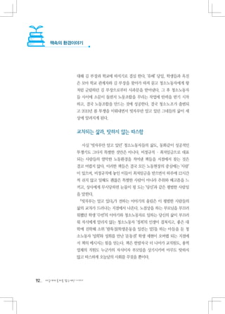 책속의 환경이야기




                   대해 김 부장과 학교에 따지기로 결심 한다. ‘유배’ 당일, 학생들과 옥진
                   은 모아 학교 관계자와 김 부장을 찾아가 따져 묻고 청소노동자에게 왕
                   처럼 군림하던 김 부장으로부터 사과문을 받아낸다. 그 후 청소노동자
                   들 사이에 소문이 돌면서 노동조합을 꾸리는 작업에 탄력을 받기 시작
                   하고, 결국 노동조합을 만드는 것에 성공한다. 결국 청소노조가 출범되
                   고 2011년 봄 투쟁을 이뤄내면서 빗자루만 알고 있던 그네들의 삶이 세
                   상에 알려지게 된다.


                   교차되는 삶과, 탓하지 않는 따스함

                     사실 ‘빗자루만 알고 있던’ 청소노동자들의 삶도, 동화같이 성공적인
                   투쟁기도 그다지 특별한 것만은 아니다. 비정규직 · 최저임금으로 대표
                   되는 사람들의 열악한 노동환경을 적어낸 책들을 서점에서 찾는 것은
                   결코 어렵지 않다. 이러한 책들은 결국 모든 노동현장의 중심에는 ‘사람’
                   이 있으며, 비정규직에 놓인 이들이 최저임금을 받으면서 하루에 12시간
                   씩 쉬지 않고 일해도 괜찮은 특별한 사람이 아니라 추위와 배고픔을 느
                   끼고, 상사에게 무시당하면 눈물이 핑 도는 ‘당신’과 같은 평범한 사람임
                   을 말한다.
                    『빗자루는 알고 있다』가 전하는 이야기의 울림은 이 평범한 사람들의
                   삶의 교차가 드러나는 지점에서 나온다. 노점상을 하는 부모님을 부끄러
                   워했던 학생 ‘수빈’의 이야기와 청소노동자로 일하는 당신의 삶이 부끄러
                   워 자식에게 알리지 않는 청소노동자 ‘정복’의 인생이 겹쳐지고, 좋은 대
                   학에 진학해 소위 ‘팔뚝질(학생운동을 일컫는 말)’을 하는 아들을 둔 청
                   소노동자 ‘성희’와 성희를 만난 ‘운동권’ 학생 세현이 오버랩 되는 지점에
                   서 책의 메시지는 힘을 얻는다. 책은 한발자국 더 나아가 교직원도, 용역
                   업체의 직원도 누군가의 자식이자 부모임을 상기시키며 아무도 탓하지
                   않고 따스하게 오늘날의 사회를 꾸짖을 뿐이다.




92   다음에게 물려줄 맑은세상 이야기
 