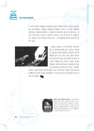 우리 아이의 환경책



               이 거의 2년마다 바꿔대는 휴대폰을 만들기 위해서 콩고의 고릴라가 없어질
               날도 멀지 않았다. 사람들이 휴대폰을 바꿔대는 이유도 그저 다른 사람들과
               비슷해지기 위해서일 뿐인데 그 때문에 지구상의 한 종이 사라져야 하는 것
               이다. 바다사자가 사라지고 고릴라가 사라지고 그런 게 나랑 무슨 상관인가
               라고 한다면 우리 아이들을 바라보시라. 그 아이들에게 물려줄 내일이 안 올
               수도 있다.


                                 실화를 바탕으로 드라마틱하게 이야기를
                                끌고 간 유영초와 영화 같은 그림으로 비장함
                                과 긴장감을 끝까지 몰아간 오승민의 작가적
                                역량을 높이 사고 싶다. 글과 그림이 어우러
                                져『 바다사자의 섬』은 마치 한편의 잘 짜여 진
                                드라마, 영화를 보는 듯하다. 눈보라 속에서
                                진행되는 대왕 바다사자와 사냥꾼들의 싸움
                                은 웅장하면서 엄숙하기까지 하다. 그야말로
               33쪽의 그림책 한권이 휘리릭 읽힌다. 독도 이야기라는 부제가 옥에 티인 점
               을 뺀다면 나무랄 데 없는 환경책이다. 어린 친구들부터 어른들까지 두루 읽
               어보시길 권한다.




                                    정경미 (용인 환경정의 회원)님은 용인환경정의
                                    환 경 교 육 센 터 에 서 ‛ 랄 랄 라 숲지 킴 이 ’ 교 사 로
                                    ‛생태안내자 양성과정'강사로 활동하고 계십니다.
                                    ‛배워서 남주자’를 온 몸으 로 실천하느라 용인
                                    환경정의 자원활동가중에서 가장 바쁜 분입니다.
                                    세아이의 엄마와, 생태안내자로, 도서관 자원활동가로
                                    시간을 쪼개 열심히 살고 계십니다.



96   다음에게 물려줄 맑은세상 이야기
 