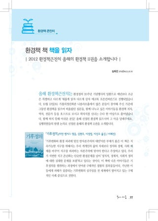 환경책 큰잔치




환경책 책 책을 읽자
| 2012 환경책큰잔치 올해의 환경책 11권을 소개합니다 |

                                             심희선 shs@eco.or.kr




    올해 환경책큰잔치는 환경정의 20주년 기념행사의 일환으로 예년보다 조금
    은 특별하고 다르게 ‘새롭게 읽자 다르게 살자 에코북 오픈컨퍼런스’로 진행되었습니
    다. 10월 13일(토) 가톨릭청년회관 니콜라오홀에서 많은 분들이 참석해 주신 가운데
    그동안 환경책을 읽으며 떠올랐던 질문들, 함께 나누고 싶은 이야기들을 환경책 저자,
    역자, 전문가 등을 호스트로 모시고 왁자지껄 신나는 수다 한 마당으로 풀어냈습니
    다. 함께 하지 못해 아쉬운 분들! 올해 선정된 환경책 읽으시며 그 마음 달래주세요.
    실행위원들의 밤샘 논의로 선정된 올해의 환경책 11권을 소개합니다.


       『기후정의』(이안 앵거스 엮음, 김현우, 이정필, 이진우 옮김 / 이매진)

       ‘기후변화와 환경 파괴에 맞선 반자본주의의 대안’이란 부제가 붙은 이 책은 지
       속가능한 지구를 위해서는 우리 개개인의 삶의 자세보다 정치와 경제, 사회 체
       제를 바꾸어 지구를 파괴하는 자본주의에 맞서야 한다고 주장하고 있다. 우리
       가 직면한 지구 온난화는 단순한 환경문제를 넘어 ‘정치적, 경제적, 사회적 정의
       에 대한 심대한 문제를 포괄’하고 있다는 것이다. 이 책에 나온 이야기들은 기
       후정의를 쟁취하는 과정에서 얻어낸 구체적인 경험의 결과물들이다. 가난한 이
       들에게 피해가 집중되는 기후변화의 심각성을 전 세계에서 벌어지고 있는 구체
       적인 사례 중심으로 전한다.




                                                           97
 