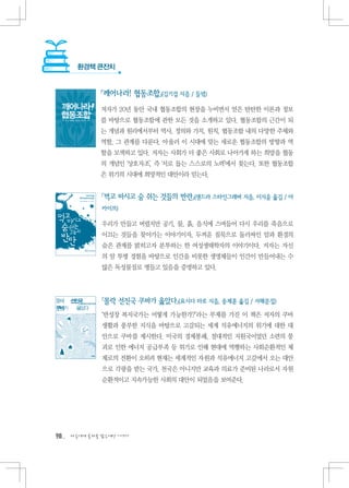 환경책 큰잔치


             『깨어나라! 협동조합』(김기섭 지음 / 들녘)
             저자가 20년 동안 국내 협동조합의 현장을 누비면서 얻은 탄탄한 이론과 정보
             를 바탕으로 협동조합에 관한 모든 것을 소개하고 있다. 협동조합의 근간이 되
             는 개념과 원리에서부터 역사, 정의와 가치, 원칙, 협동조합 내의 다양한 주체와
             역할, 그 관계를 다룬다. 아울러 이 시대에 맞는 새로운 협동조합의 방향과 역
             할을 모색하고 있다. 저자는 사회가 더 좋은 사회로 나아가게 하는 희망을 협동
             의 개념인 ‘상호자조’, 즉 ‘서로 돕는 스스로의 노력’에서 찾는다. 또한 협동조합
             은 위기의 시대에 희망적인 대안이라 믿는다.


              『먹고 마시고 숨 쉬는 것들의 반란』(샌드라 스타인그래버 지음, 이지윤 옮김 / 아
              카이브)

              우리가 만들고 버렸지만 공기, 물, 흙, 음식에 스며들어 다시 우리를 죽음으로
              이끄는 것들을 찾아가는 이야기이자, 두꺼운 침묵으로 둘러싸인 암과 환경의
              숨은 관계를 밝히고자 분투하는 한 여성생태학자의 이야기이다. 저자는 자신
              의 암 투병 경험을 바탕으로 인간을 비롯한 생명체들이 인간이 만들어내는 수
              많은 독성물질로 병들고 있음을 증명하고 있다.




              『몰락 선진국 쿠바가 옳았다』(요시다 타로 지음, 송제훈 옮김 / 서해문집)
              ‘반성장 복지국가는 어떻게 가능한가?’라는 부제를 가진 이 책은 저자의 쿠바
              생활과 풍부한 지식을 바탕으로 고갈되는 세계 석유에너지의 위기에 대한 대
              안으로 쿠바를 제시한다. 미국의 경제봉쇄, 절대적인 지원국이었던 소련의 붕
              괴로 인한 에너지 공급부족 등 위기로 인해 현대에 역행하는 사회순환적인 체
              제로의 전환이 오히려 현재는 세계적인 자원과 석유에너지 고갈에서 오는 대안
              으로 각광을 받는 국가, 천국은 아니지만 교육과 의료가 준비된 나라로서 자원
              순환적이고 지속가능한 사회의 대안이 되었음을 보여준다.




98   다음에게 물려줄 맑은세상 이야기
 