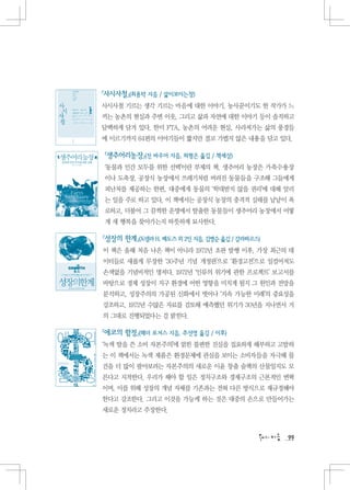 『사시사철』(최용탁 지음 / 삶이보이는창)
사시사철 기르는 생각 기르는 마음에 대한 이야기. 농사꾼이기도 한 작가가 느
끼는 농촌의 현실과 주변 이웃, 그리고 삶과 자연에 대한 이야기 등이 솔직하고
담백하게 담겨 있다. 한미 FTA, 농촌의 어려운 현실, 사라져가는 삶의 풍경들
에 이르기까지 64편의 이야기들이 짧지만 결코 가볍지 않은 내용을 담고 있다.

『생추어리농장』(진 바우어 지음, 허형은 옮김 / 책세상)
‘동물과 인간 모두를 위한 선택’이란 부제의 책. 생추어리 농장은 가축수용장
이나 도축장, 공장식 농장에서 쓰레기처럼 버려진 동물들을 구조해 그들에게
피난처를 제공하는 한편, 대중에게 동물의 ‘학대받지 않을 권리’에 대해 알리
는 일을 주로 하고 있다. 이 책에서는 공장식 농장의 충격적 실태를 낱낱이 폭
로하고, 더불어 그 끔찍한 운명에서 탈출한 동물들이 생추어리 농장에서 어떻
게 새 행복을 찾아가는지 따뜻하게 묘사한다.

『성장의 한계』(도넬라 H. 메도즈 외 2인 지음, 김병순 옮김 / 갈라파고스)
이 책은 올해 처음 나온 책이 아니라 1972년 초판 발행 이후, 가장 최근의 데
이터들로 새롭게 무장한 ‘30주년 기념 개정판’으로 ‘환경고전’으로 일컬어져도
손색없을 기념비적인 명저다. 1972년 ‘인류의 위기에 관한 프로젝트’ 보고서를
바탕으로 경제 성장이 지구 환경에 어떤 영향을 미치게 될지 그 원인과 전망을
분석하고, 성장주의의 가공된 신화에서 벗어나 ‘지속 가능한 미래’의 중요성을
강조하고, 1972년 수많은 자료를 검토해 예측했던 위기가 30년을 지나면서 거
의 그대로 진행되었다는 걸 밝힌다.

『에코의 함정』(헤더 로저스 지음, 추선영 옮김 / 이후)
‘녹색 탈을 쓴 소비 자본주의’에 얽힌 불편한 진실을 집요하게 해부하고 고발하
는 이 책에서는 녹색 제품은 환경문제에 관심을 보이는 소비자들을 자극해 물
건을 더 많이 팔아보려는 자본주의의 새로운 이윤 창출 술책의 산물일지도 모
른다고 지적한다. 우리가 해야 할 일은 정치구조와 경제구조의 근본적인 변혁
이며, 이를 위해 성장의 개념 자체를 기존과는 전혀 다른 방식으로 재규정해야
한다고 강조한다. 그리고 이것을 가능케 하는 것은 대중의 손으로 만들어가는
새로운 정치라고 주장한다.



                                               99
 