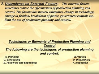 5. Dependence on External Factors: - The external factors
sometimes reduce the effectiveness of production planning and
control. The factors like natural calamities, change in technology,
change in fashion, breakdown of power, government controls etc.
limit the use of production planning and control.
Techniques or Elements of Production Planning and
Control
The following are the techniques of production planning
and control:
A. Planning B.Routing
C. Scheduling D. Dispatching
E. Follow-up and Expediting F. Inspection
 