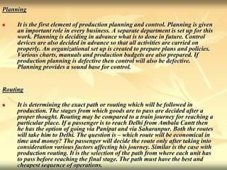 Planning
 It is the first element of production planning and control. Planning is given
an important role in every business. A separate department is set up for this
work. Planning is deciding in advance what is to done in future. Control
devices are also decided in advance so that all activities are carried on
properly. An organizational set up is created to prepare plans and policies.
Various charts, manuals and production budgets are also prepared. If
production planning is defective then control will also be defective.
Planning provides a sound base for control.
Routing
 It is determining the exact path or routing which will be followed in
production. The stages from which goods are to pass are decided after a
proper thought. Routing may be compared to a train journey for reaching a
particular place. If a passenger is to reach Delhi from Ambala Cantt then
he has the option of going via Panipat and via Saharanpur. Both the routes
will take him to Delhi. The question is – which route will be economical in
time and money? The passenger will decide the route only after taking into
consideration various factors affecting his journey. Similar is the case with
production routing. It is the selection of the path from where each unit has
to pass before reaching the final stage. The path must have the best and
cheapest sequence of operations.
 