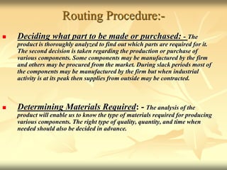 Routing Procedure:-
 Deciding what part to be made or purchased: - The
product is thoroughly analyzed to find out which parts are required for it.
The second decision is taken regarding the production or purchase of
various components. Some components may be manufactured by the firm
and others may be procured from the market. During slack periods most of
the components may be manufactured by the firm but when industrial
activity is at its peak then supplies from outside may be contracted.
 Determining Materials Required: - The analysis of the
product will enable us to know the type of materials required for producing
various components. The right type of quality, quantity, and time when
needed should also be decided in advance.
 