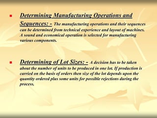  Determining Manufacturing Operations and
Sequences: - The manufacturing operations and their sequences
can be determined from technical experience and layout of machines.
A sound and economical operation is selected for manufacturing
various components.
 Determining of Lot Sizes: - A decision has to be taken
about the number of units to be produced in one lot. If production is
carried on the basis of orders then size of the lot depends upon the
quantity ordered plus some units for possible rejections during the
process.
 