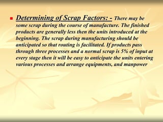  Determining of Scrap Factors: - There may be
some scrap during the course of manufacture. The finished
products are generally less then the units introduced at the
beginning. The scrap during manufacturing should be
anticipated so that routing is facilitated. If products pass
through three processes and a normal scrap is 5% of input at
every stage then it will be easy to anticipate the units entering
various processes and arrange equipments, and manpower
 