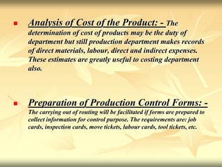  Analysis of Cost of the Product: - The
determination of cost of products may be the duty of
department but still production department makes records
of direct materials, labour, direct and indirect expenses.
These estimates are greatly useful to costing department
also.
 Preparation of Production Control Forms: -
The carrying out of routing will be facilitated if forms are prepared to
collect information for control purpose. The requirements are: job
cards, inspection cards, move tickets, labour cards, tool tickets, etc.
 