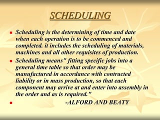 SCHEDULING
 Scheduling is the determining of time and date
when each operation is to be commenced and
completed. it includes the scheduling of materials,
machines and all other requisites of production.
 Scheduling means" fitting specific jobs into a
general time table so that order may be
manufactured in accordance with contracted
liability or in mass production, so that each
component may arrive at and enter into assembly in
the order and as is required."
 -ALFORD AND BEATY
 