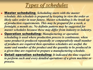 Types of schedules
 Master scheduling: Scheduling starts with the master
schedule. this schedule is prepared by keeping in view the order or
likely sales order in near future. Master scheduling is the break up
of production requirements. This may be prepared for a week, a
fortnight, a month etc. No definite pattern may be suggested for
master schedules because these may differ from industry to industry.
 Operation scheduling: Manufacturing or operation
scheduling is used where production process is continuous. when
same product is produced repeatedly or comparatively small number
of products are required then operation schedules are useful. the
name and number of the product and the quantity to be produced in
a given time are required to prepare a manufacturing schedule.
 Detail operation scheduling: It indicated the time required
to perform each and every detailed operations of a given machine or
process.
 