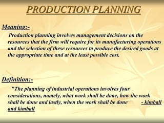 PRODUCTION PLANNING
Meaning:-
Production planning involves management decisions on the
resources that the firm will require for its manufacturing operations
and the selection of these resources to produce the desired goods at
the appropriate time and at the least possible cost.
Definition:-
"The planning of industrial operations involves four
considerations, namely, what work shall be done, how the work
shall be done and lastly, when the work shall be done - kimball
and kimball
 
