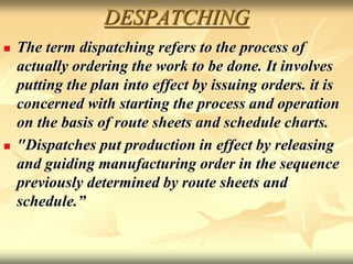 DESPATCHING
 The term dispatching refers to the process of
actually ordering the work to be done. It involves
putting the plan into effect by issuing orders. it is
concerned with starting the process and operation
on the basis of route sheets and schedule charts.
 "Dispatches put production in effect by releasing
and guiding manufacturing order in the sequence
previously determined by route sheets and
schedule.”
 
