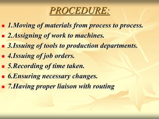 PROCEDURE:
 1.Moving of materials from process to process.
 2.Assigning of work to machines.
 3.Issuing of tools to production departments.
 4.Issuing of job orders.
 5.Recording of time taken.
 6.Ensuring necessary changes.
 7.Having proper liaison with routing
 