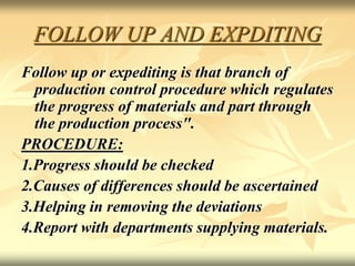 FOLLOW UP AND EXPDITING
Follow up or expediting is that branch of
production control procedure which regulates
the progress of materials and part through
the production process".
PROCEDURE:
1.Progress should be checked
2.Causes of differences should be ascertained
3.Helping in removing the deviations
4.Report with departments supplying materials.
 