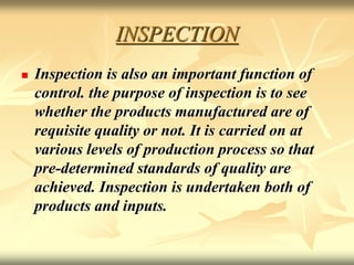 INSPECTION
 Inspection is also an important function of
control. the purpose of inspection is to see
whether the products manufactured are of
requisite quality or not. It is carried on at
various levels of production process so that
pre-determined standards of quality are
achieved. Inspection is undertaken both of
products and inputs.
 