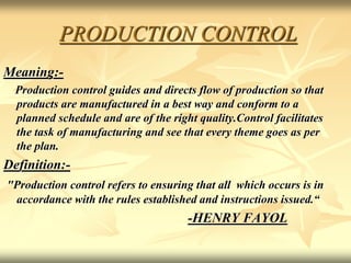 PRODUCTION CONTROL
Meaning:-
Production control guides and directs flow of production so that
products are manufactured in a best way and conform to a
planned schedule and are of the right quality.Control facilitates
the task of manufacturing and see that every theme goes as per
the plan.
Definition:-
"Production control refers to ensuring that all which occurs is in
accordance with the rules established and instructions issued.“
-HENRY FAYOL
 