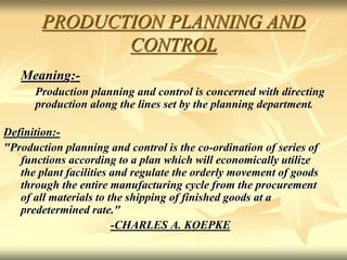 PRODUCTION PLANNING AND
CONTROL
Meaning:-
Production planning and control is concerned with directing
production along the lines set by the planning department.
Definition:-
"Production planning and control is the co-ordination of series of
functions according to a plan which will economically utilize
the plant facilities and regulate the orderly movement of goods
through the entire manufacturing cycle from the procurement
of all materials to the shipping of finished goods at a
predetermined rate."
-CHARLES A. KOEPKE
 