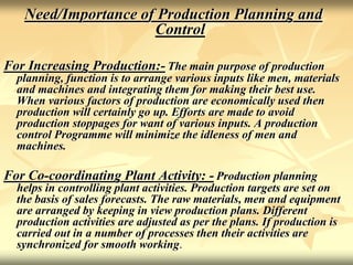 Need/Importance of Production Planning and
Control
For Increasing Production:- The main purpose of production
planning, function is to arrange various inputs like men, materials
and machines and integrating them for making their best use.
When various factors of production are economically used then
production will certainly go up. Efforts are made to avoid
production stoppages for want of various inputs. A production
control Programme will minimize the idleness of men and
machines.
For Co-coordinating Plant Activity: - Production planning
helps in controlling plant activities. Production targets are set on
the basis of sales forecasts. The raw materials, men and equipment
are arranged by keeping in view production plans. Different
production activities are adjusted as per the plans. If production is
carried out in a number of processes then their activities are
synchronized for smooth working.
 
