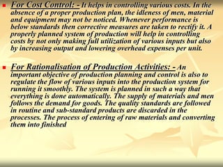  For Cost Control: - It helps in controlling various costs. In the
absence of a proper production plan, the idleness of men, material
and equipment may not be noticed. Whenever performance is
below standards then corrective measures are taken to rectify it. A
properly planned system of production will help in controlling
costs by not only making full utilization of various inputs but also
by increasing output and lowering overhead expenses per unit.
 For Rationalisation of Production Activities: - An
important objective of production planning and control is also to
regulate the flow of various inputs into the production system for
running it smoothly. The system is planned in such a way that
everything is done automatically. The supply of materials and men
follows the demand for goods. The quality standards are followed
in routine and sub-standard products are discarded in the
processes. The process of entering of raw materials and converting
them into finished
 