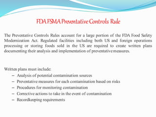 FDAFSMAPreventativeControls Rule
The Preventative Controls Rules account for a large portion of the FDA Food Safety
Modernization Act. Regulated facilities including both US and foreign operations
processing or storing foods sold in the US are required to create written plans
documenting their analysis and implementation of preventativemeasures.
Written plans must include:
– Analysis of potential contamination sources
– Preventative measures for each contamination based on risks
– Procedures for monitoring contamination
– Corrective actions to take in the event of contamination
– Recordkeeping requirements
 