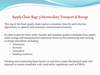 SupplyChainStage3:Intermediary Transport &Storage
This leg of the food supply chain reaches consumers directly and is the last
opportunity to identify and eliminate contaminated inventory.
In order to prevent these safety hazards and maintain quality standards,these supply
chain storage and transportation operations focus on the monitoring and tracking
of proper procedures including:
– Temperature
– Humidity
– Atmosphere
– Handling conditions
Tracking and monitoring these factors in real-time creates thedetailed audit trail
required to remain complaint with food safety regulations such as FSMA.
 