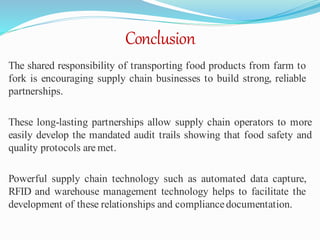 Conclusion
The shared responsibility of transporting food products from farm to
fork is encouraging supply chain businesses to build strong, reliable
partnerships.
These long-lasting partnerships allow supply chain operators to more
easily develop the mandated audit trails showing that food safety and
quality protocols are met.
Powerful supply chain technology such as automated data capture,
RFID and warehouse management technology helps to facilitate the
development of these relationships and compliancedocumentation.
 