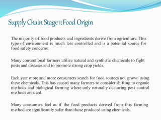 SupplyChainStage1:FoodOrigin
The majority of food products and ingredients derive from agriculture. This
type of environment is much less controlled and is a potential source for
food safety concerns.
Many conventional farmers utilize natural and synthetic chemicals to fight
pests and diseases and to promote strong crop yields.
Each year more and more consumers search for food sources not grown using
these chemicals. This has caused many farmers to consider shifting to organic
methods and biological farming where only naturally occurring pest control
methods are used.
Many consumers feel as if the food products derived from this farming
method are significantly safer than those produced using chemicals.
 