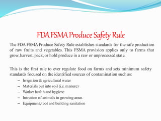 FDAFSMAProduceSafety Rule
The FDA FSMA Produce Safety Rule establishes standards for the safe production
of raw fruits and vegetables. This FSMA provision applies only to farms that
grow,harvest, pack, or hold produce in a raw or unprocessed state.
This is the first rule to ever regulate food on farms and sets minimum safety
standards focused on the identified sources of contamination such as:
– Irrigation & agricultural water
– Materials put into soil (i.e. manure)
– Worker health and hygiene
– Intrusion of animals in growing areas
– Equipment,tool and building sanitation
 