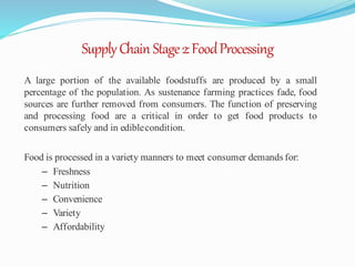 SupplyChain Stage2:FoodProcessing
A large portion of the available foodstuffs are produced by a small
percentage of the population. As sustenance farming practices fade, food
sources are further removed from consumers. The function of preserving
and processing food are a critical in order to get food products to
consumers safely and in ediblecondition.
Food is processed in a variety manners to meet consumer demands for:
– Freshness
– Nutrition
– Convenience
– Variety
– Affordability
 