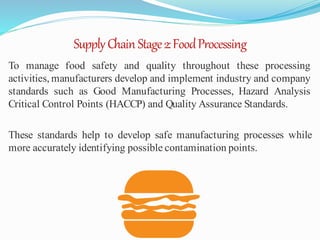 SupplyChain Stage2:FoodProcessing
To manage food safety and quality throughout these processing
activities, manufacturers develop and implement industry and company
standards such as Good Manufacturing Processes, Hazard Analysis
Critical Control Points (HACCP) and Quality Assurance Standards.
These standards help to develop safe manufacturing processes while
more accurately identifying possible contamination points.
 