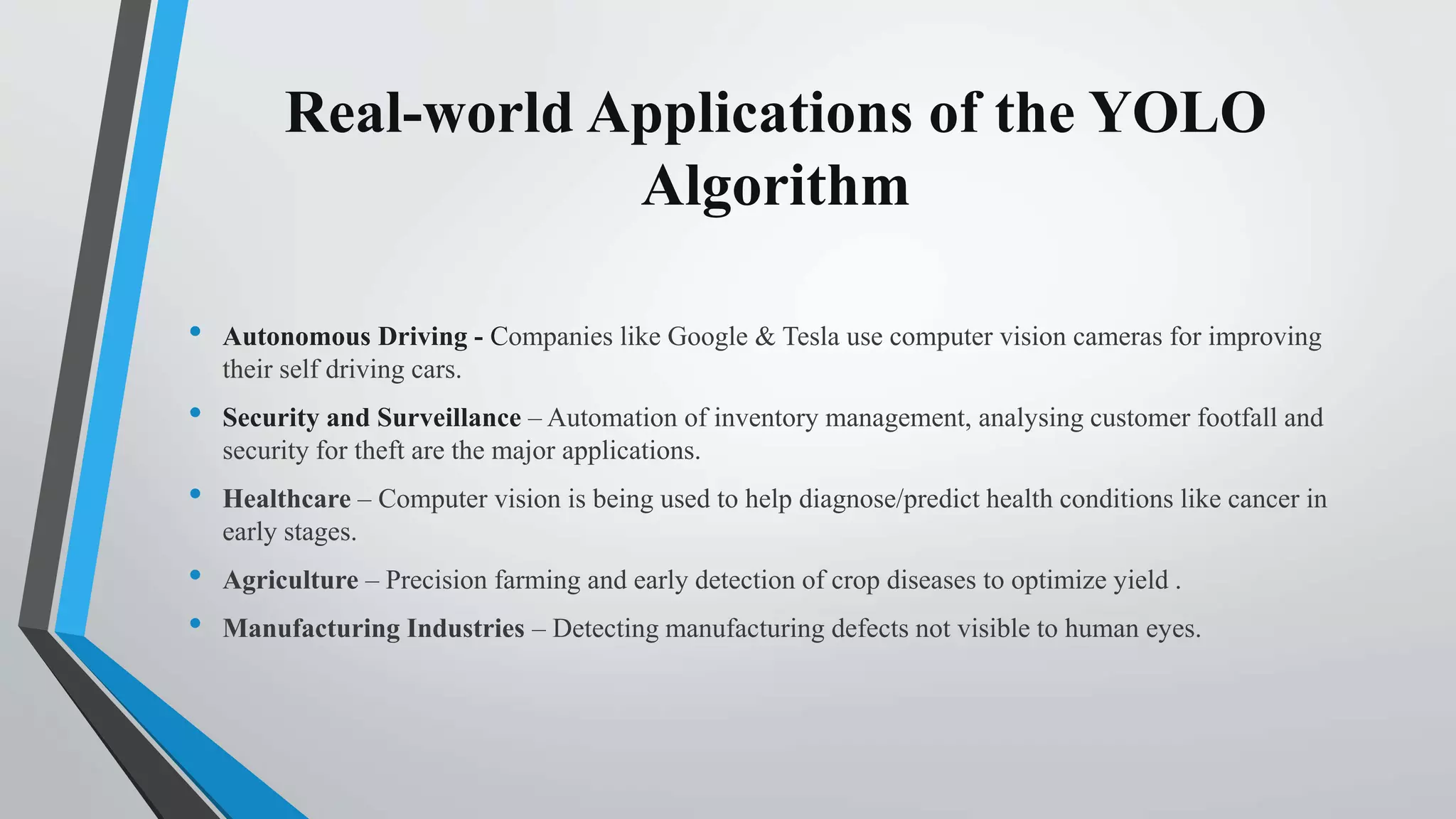 Real-world Applications of the YOLO
Algorithm
• Autonomous Driving - Companies like Google & Tesla use computer vision cameras for improving
their self driving cars.
• Security and Surveillance – Automation of inventory management, analysing customer footfall and
security for theft are the major applications.
• Healthcare – Computer vision is being used to help diagnose/predict health conditions like cancer in
early stages.
• Agriculture – Precision farming and early detection of crop diseases to optimize yield .
• Manufacturing Industries – Detecting manufacturing defects not visible to human eyes.
 