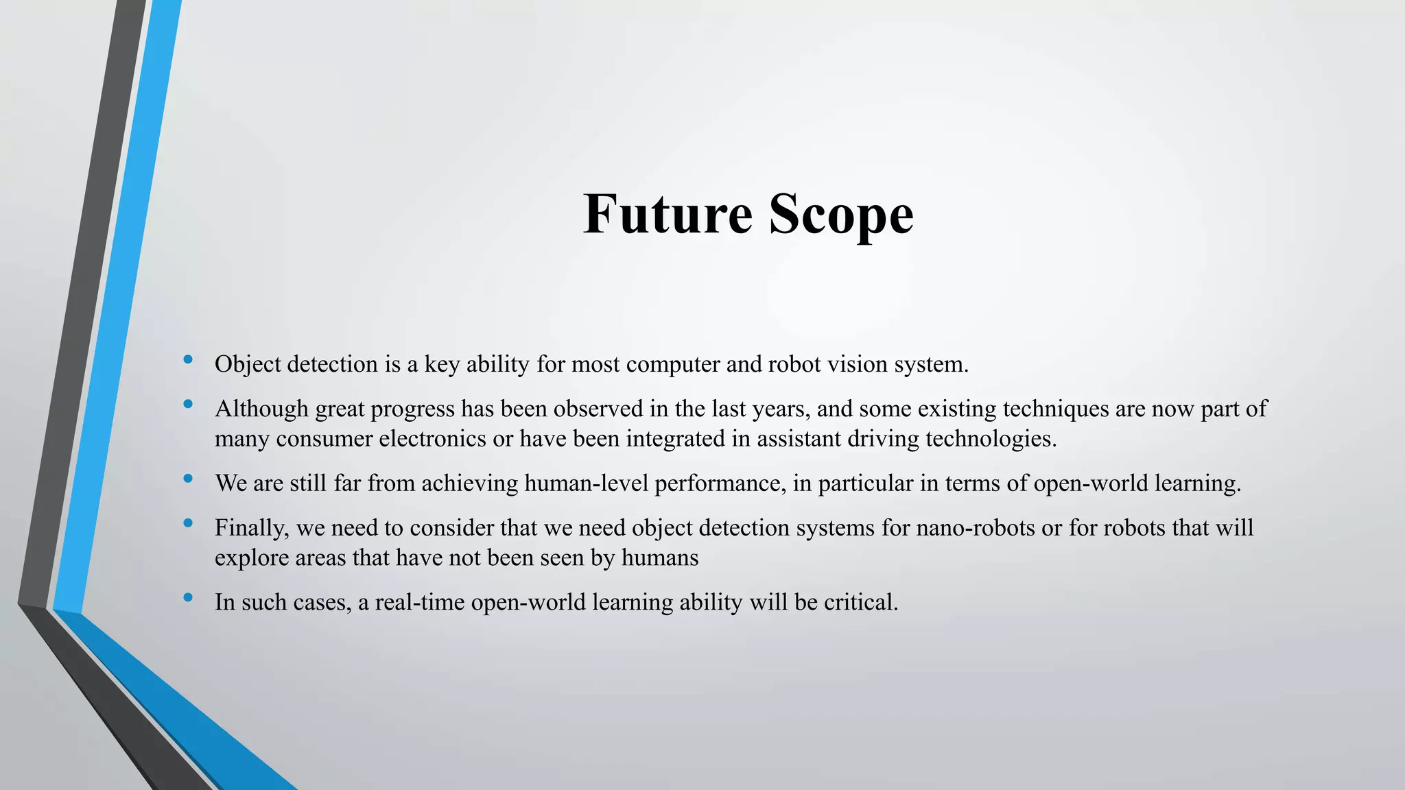 Future Scope
• Object detection is a key ability for most computer and robot vision system.
• Although great progress has been observed in the last years, and some existing techniques are now part of
many consumer electronics or have been integrated in assistant driving technologies.
• We are still far from achieving human-level performance, in particular in terms of open-world learning.
• Finally, we need to consider that we need object detection systems for nano-robots or for robots that will
explore areas that have not been seen by humans
• In such cases, a real-time open-world learning ability will be critical.
 