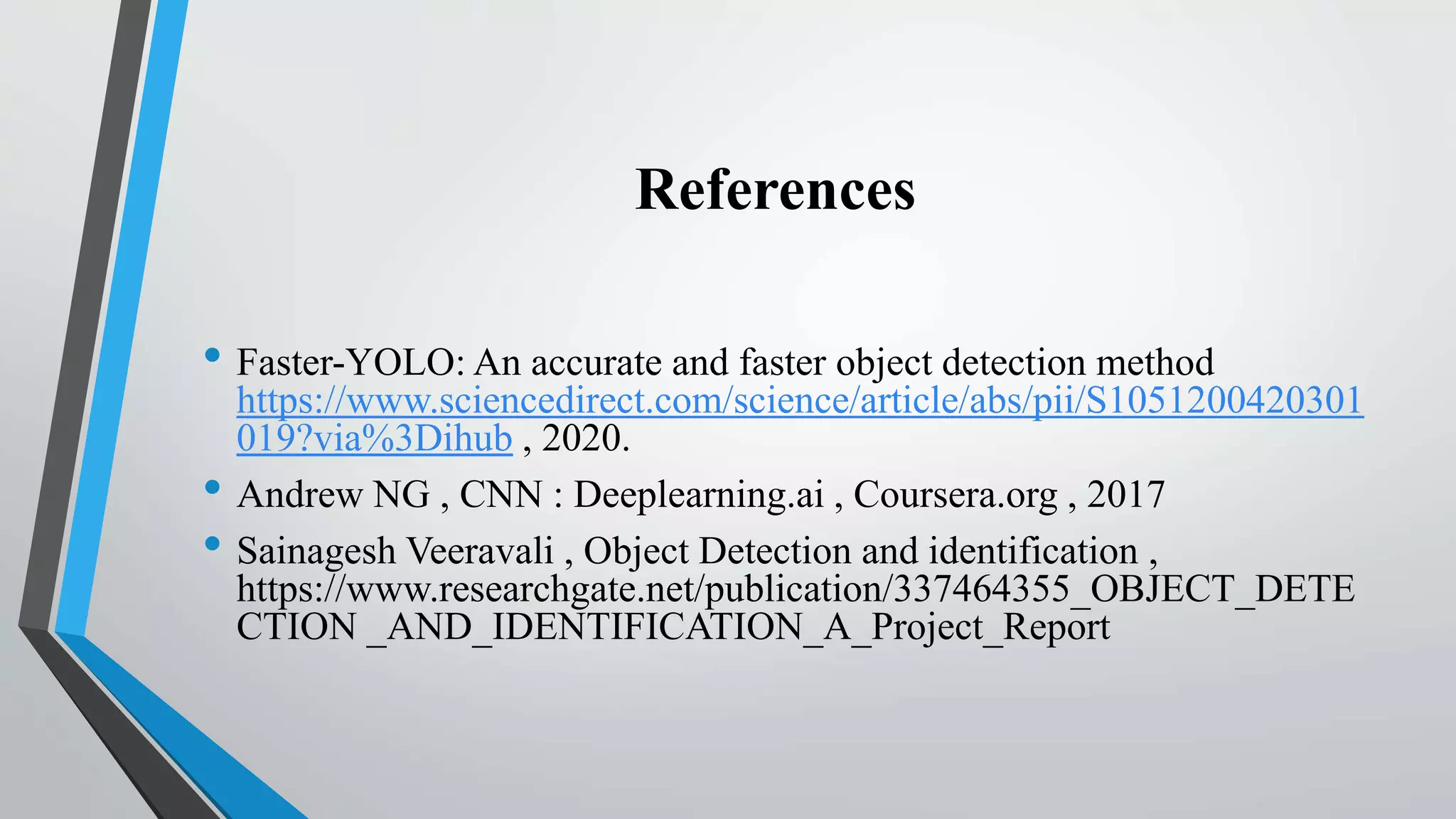 References
• Faster-YOLO: An accurate and faster object detection method
https://www.sciencedirect.com/science/article/abs/pii/S1051200420301
019?via%3Dihub , 2020.
• Andrew NG , CNN : Deeplearning.ai , Coursera.org , 2017
• Sainagesh Veeravali , Object Detection and identification ,
https://www.researchgate.net/publication/337464355_OBJECT_DETE
CTION _AND_IDENTIFICATION_A_Project_Report
 