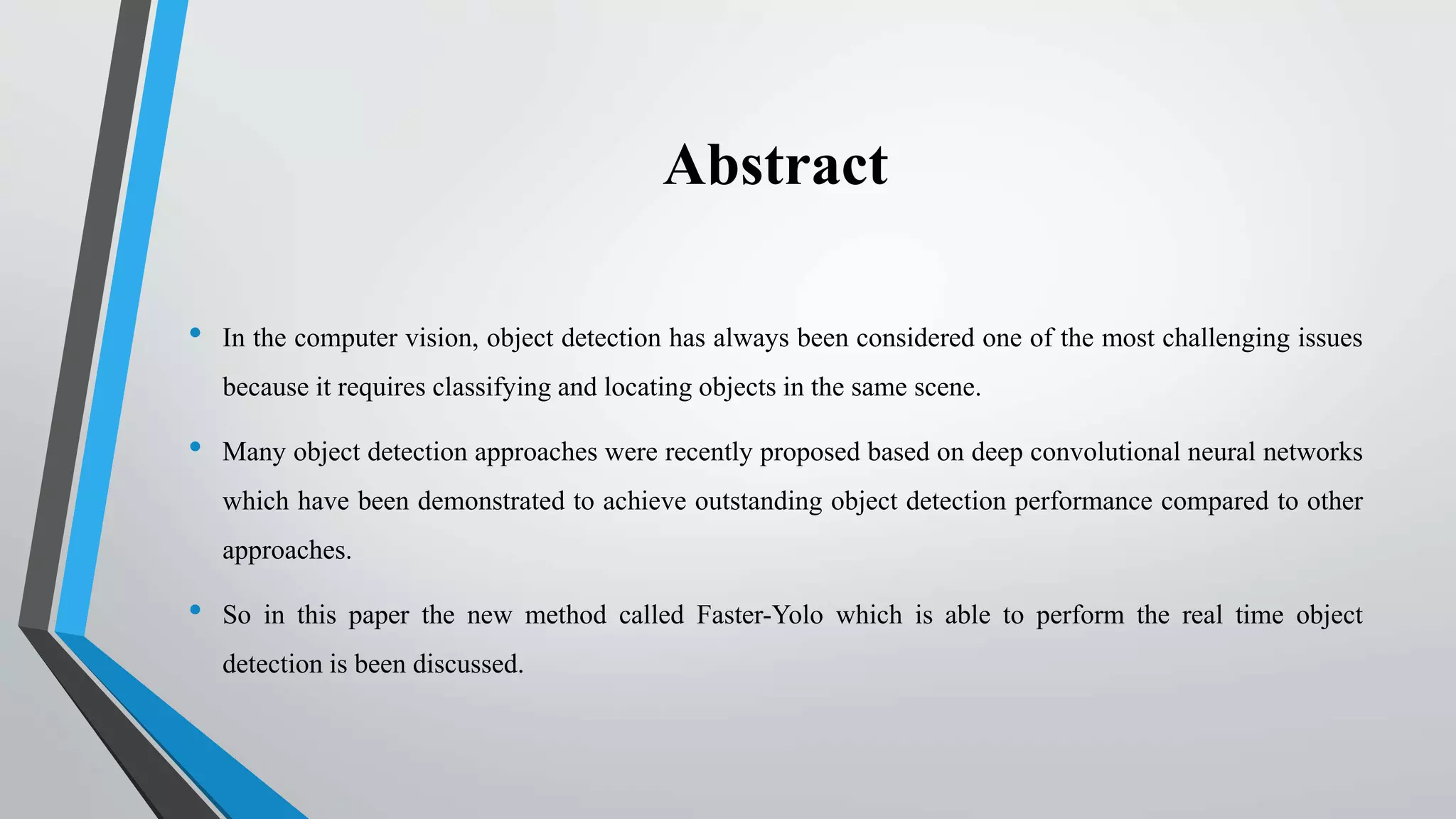 Abstract
• In the computer vision, object detection has always been considered one of the most challenging issues
because it requires classifying and locating objects in the same scene.
• Many object detection approaches were recently proposed based on deep convolutional neural networks
which have been demonstrated to achieve outstanding object detection performance compared to other
approaches.
• So in this paper the new method called Faster-Yolo which is able to perform the real time object
detection is been discussed.
 