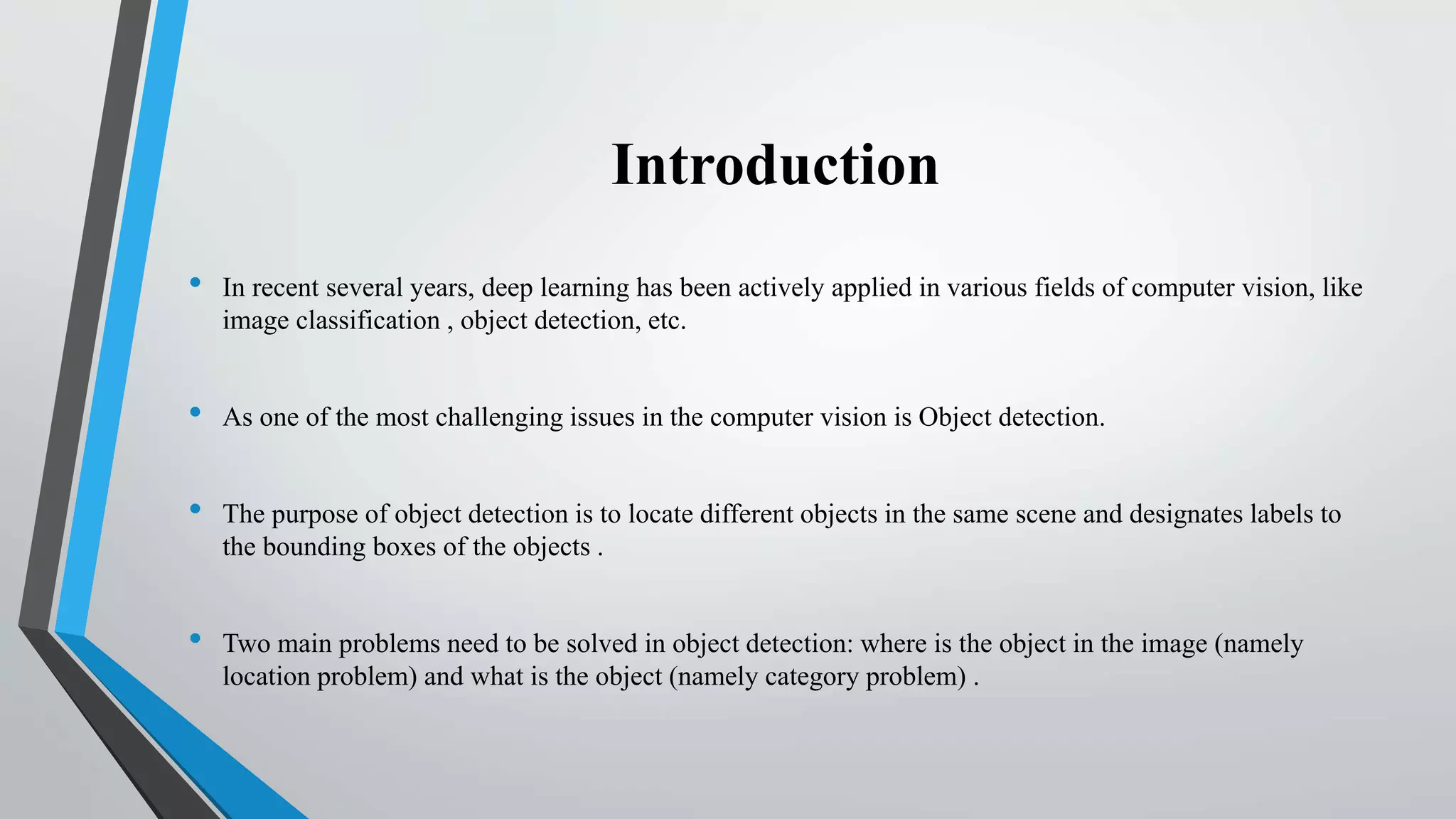 Introduction
• In recent several years, deep learning has been actively applied in various fields of computer vision, like
image classification , object detection, etc.
• As one of the most challenging issues in the computer vision is Object detection.
• The purpose of object detection is to locate different objects in the same scene and designates labels to
the bounding boxes of the objects .
• Two main problems need to be solved in object detection: where is the object in the image (namely
location problem) and what is the object (namely category problem) .
 